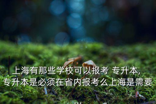上海有那些學(xué)?？梢詧?bào)考 專升本, 專升本是必須在省內(nèi)報(bào)考么上海是需要...
