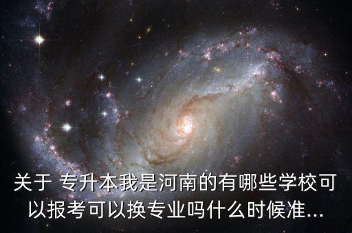 關(guān)于 專升本我是河南的有哪些學(xué)?？梢詧罂伎梢該Q專業(yè)嗎什么時候準(zhǔn)...
