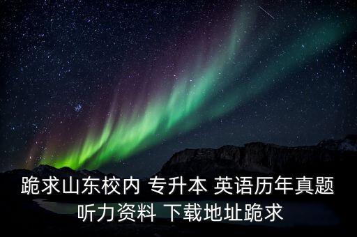 跪求山東校內(nèi) 專升本 英語(yǔ)歷年真題 聽(tīng)力資料 下載地址跪求