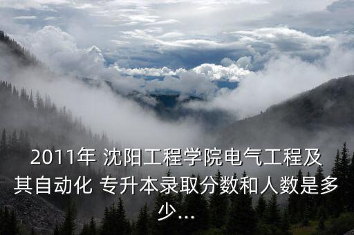 2011年 沈陽(yáng)工程學(xué)院電氣工程及其自動(dòng)化 專(zhuān)升本錄取分?jǐn)?shù)和人數(shù)是多少...