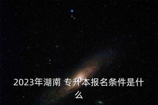 2023年湖南 專升本報名條件是什么
