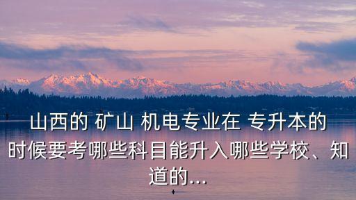 山西的 礦山 機(jī)電專業(yè)在 專升本的時(shí)候要考哪些科目能升入哪些學(xué)校、知道的...