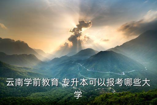 云南學前教育 專升本可以報考哪些大學