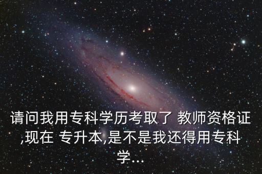 請問我用專科學歷考取了 教師資格證,現(xiàn)在 專升本,是不是我還得用?？茖W...