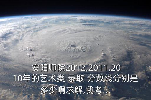  安陽師院2012,2011,2010年的藝術(shù)類 錄取 分數(shù)線分別是多少啊求解,我考...