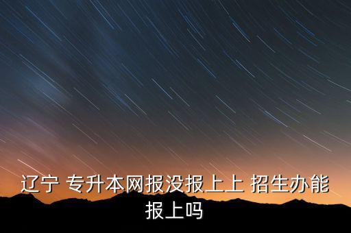 遼寧 專升本網(wǎng)報(bào)沒(méi)報(bào)上上 招生辦能報(bào)上嗎