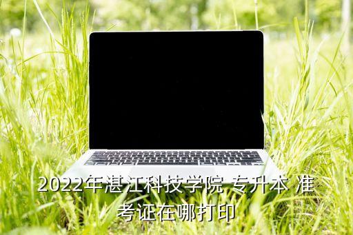 2022年湛江科技學(xué)院 專升本 準(zhǔn)考證在哪打印