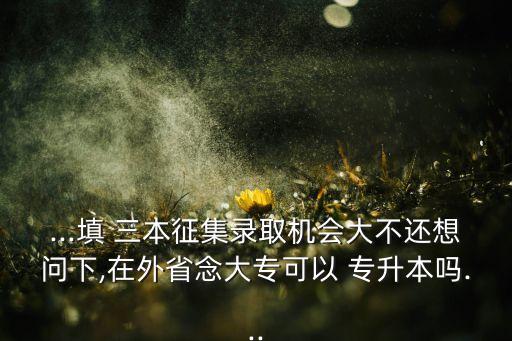 ...填 三本征集錄取機會大不還想問下,在外省念大?？梢?專升本嗎...