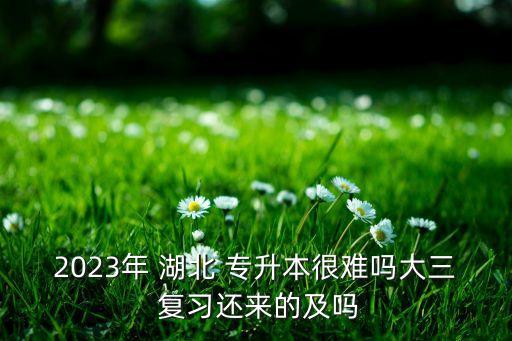 2023年 湖北 專升本很難嗎大三 復習還來的及嗎