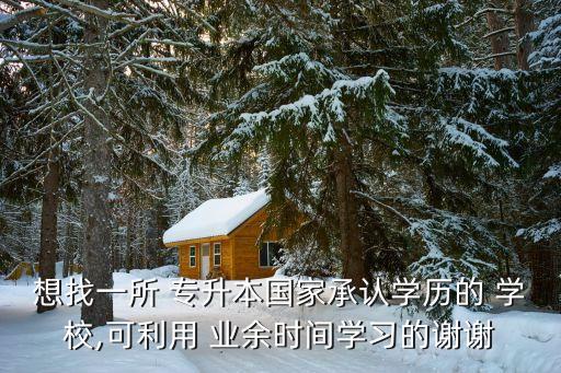 想找一所 專升本國家承認學歷的 學校,可利用 業(yè)余時間學習的謝謝