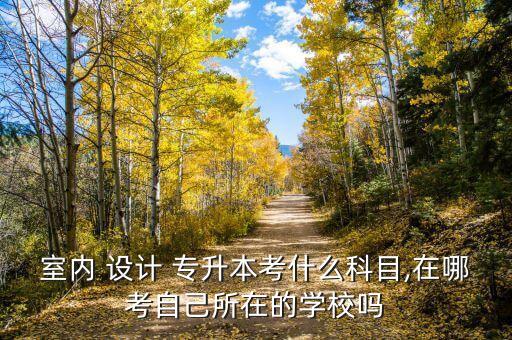 室內(nèi) 設計 專升本考什么科目,在哪考自己所在的學校嗎