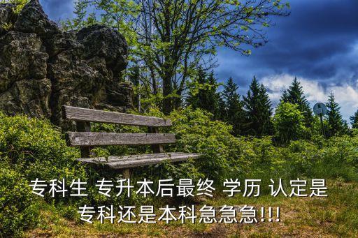 ?？粕?專升本后最終 學(xué)歷 認(rèn)定是專科還是本科急急急!!!