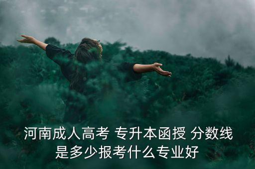  河南成人高考 專升本函授 分?jǐn)?shù)線是多少報考什么專業(yè)好