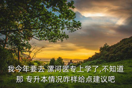 我今年要去 漯河醫(yī)專上學(xué)了,不知道那 專升本情況咋樣給點(diǎn)建議吧
