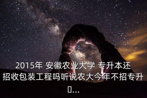 2015年 安徽農(nóng)業(yè)大學(xué) 專升本還招收包裝工程嗎聽說(shuō)農(nóng)大今年不招專升?...