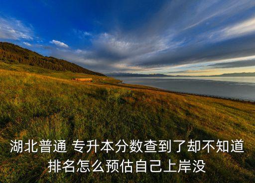 湖北普通 專升本分數(shù)查到了卻不知道排名怎么預估自己上岸沒