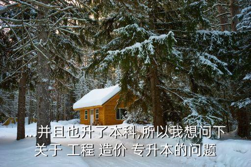...并且也升了本科,所以我想問下關于 工程 造價 專升本的問題