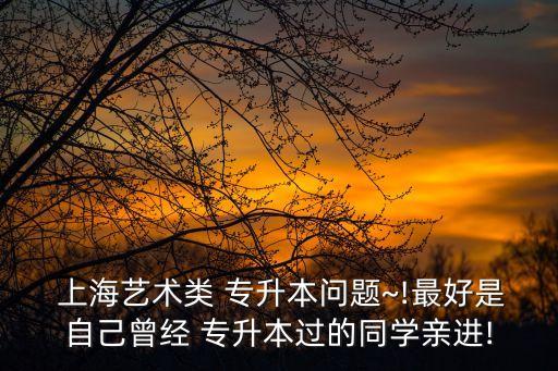  上海藝術類 專升本問題~!最好是自己曾經(jīng) 專升本過的同學親進!