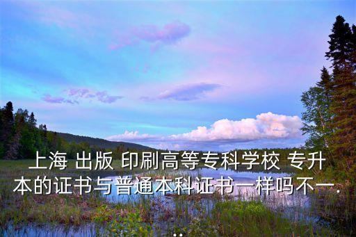 上海 出版 印刷高等專科學校 專升本的證書與普通本科證書一樣嗎不一...