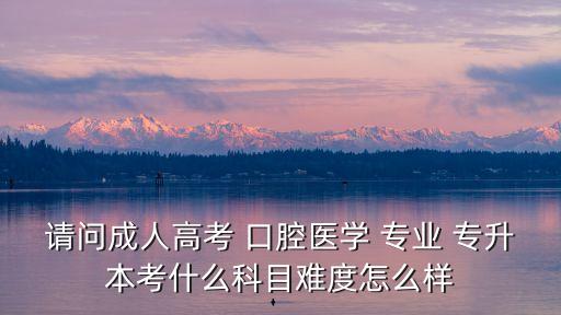 請(qǐng)問(wèn)成人高考 口腔醫(yī)學(xué) 專業(yè) 專升本考什么科目難度怎么樣