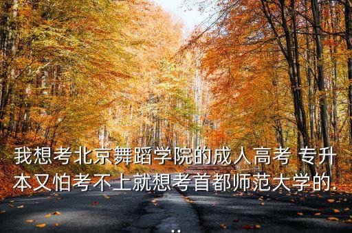 我想考北京舞蹈學(xué)院的成人高考 專(zhuān)升本又怕考不上就想考首都師范大學(xué)的...