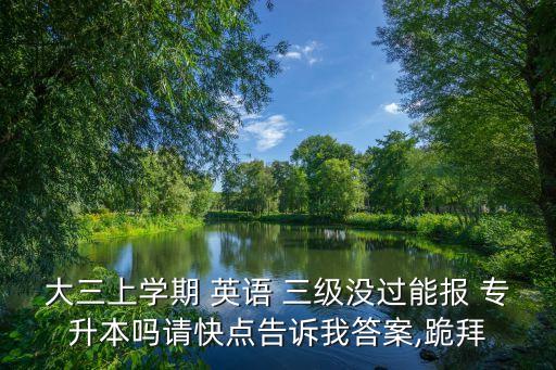 大三上學(xué)期 英語(yǔ) 三級(jí)沒過能報(bào) 專升本嗎請(qǐng)快點(diǎn)告訴我答案,跪拜
