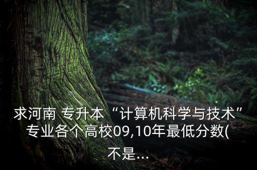 求河南 專升本“計算機科學(xué)與技術(shù)”專業(yè)各個高校09,10年最低分數(shù)(不是...