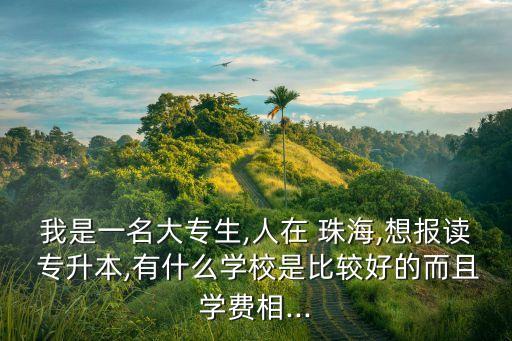 我是一名大專生,人在 珠海,想報讀 專升本,有什么學(xué)校是比較好的而且學(xué)費相...