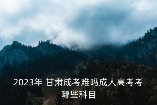 2023年 甘肅成考難嗎成人高考考哪些科目