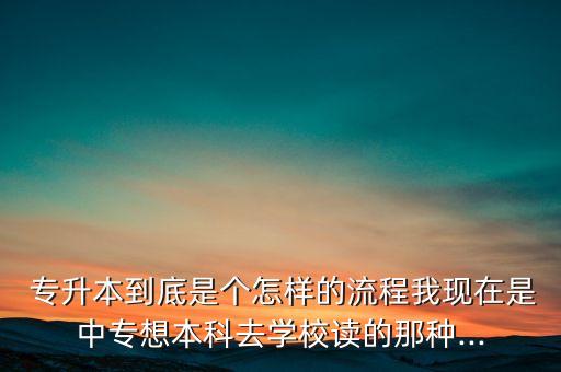  專升本到底是個(gè)怎樣的流程我現(xiàn)在是中專想本科去學(xué)校讀的那種...