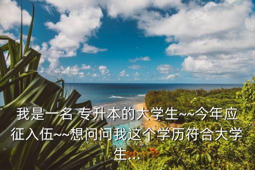 我是一名 專升本的大學(xué)生~~今年應(yīng)征入伍~~想問(wèn)問(wèn)我這個(gè)學(xué)歷符合大學(xué)生...