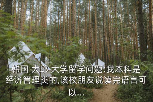 韓國 大邱 大學(xué)留學(xué)問題:我本科是經(jīng)濟管理類的,該校朋友說讀完語言可以...
