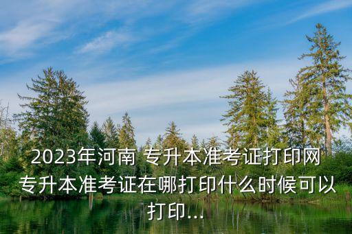 2023年河南 專(zhuān)升本準(zhǔn)考證打印網(wǎng) 專(zhuān)升本準(zhǔn)考證在哪打印什么時(shí)候可以打印...