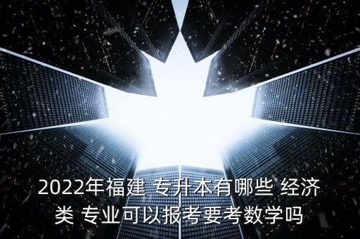 2022年福建 專升本有哪些 經(jīng)濟(jì)類 專業(yè)可以報(bào)考要考數(shù)學(xué)嗎