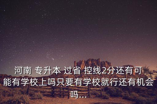 河南 專升本 過省 控線2分還有可能有學校上嗎只要有學校就行還有機會嗎...
