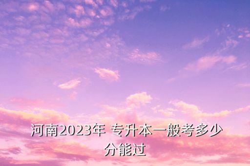  河南2023年 專升本一般考多少分能過