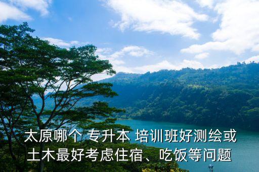  太原哪個(gè) 專升本 培訓(xùn)班好測(cè)繪或土木最好考慮住宿、吃飯等問題