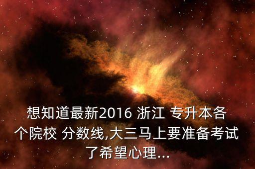 想知道最新2016 浙江 專(zhuān)升本各個(gè)院校 分?jǐn)?shù)線,大三馬上要準(zhǔn)備考試了希望心理...