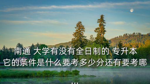  南通 大學(xué)有沒(méi)有全日制的 專(zhuān)升本它的條件是什么要考多少分還有要考哪...