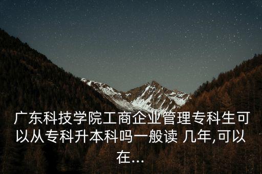  廣東科技學(xué)院工商企業(yè)管理?？粕梢詮膶？粕究茊嵋话阕x 幾年,可以在...