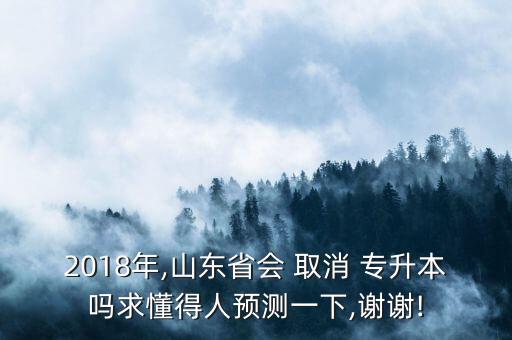2018年,山東省會(huì) 取消 專升本嗎求懂得人預(yù)測一下,謝謝!