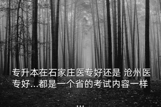  專升本在石家莊醫(yī)專好還是 滄州醫(yī)專好...都是一個省的考試內(nèi)容一樣...