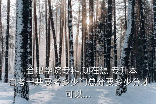 ...合肥學(xué)院?？?現(xiàn)在想 專升本 自考一共要考多少門總分要多少分才可以...