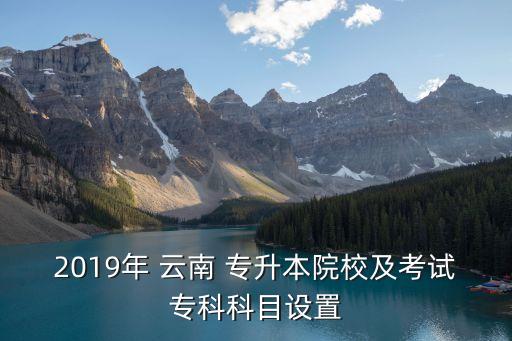 2019年 云南 專升本院校及考試?？瓶颇吭O置