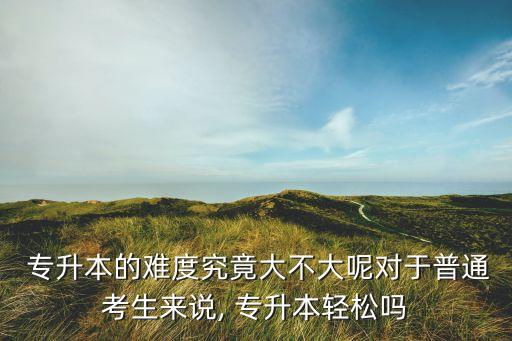  專升本的難度究竟大不大呢對于普通考生來說, 專升本輕松嗎
