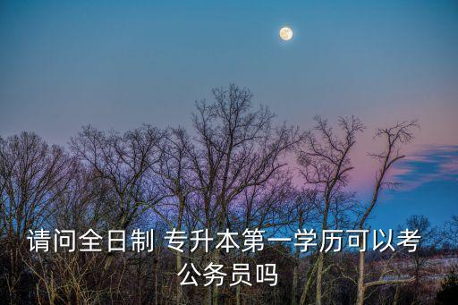 請(qǐng)問全日制 專升本第一學(xué)歷可以考 公務(wù)員嗎