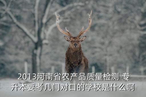  2013河南省農(nóng)產(chǎn)品質(zhì)量檢測(cè) 專升本要考幾門對(duì)口的學(xué)校是什么啊
