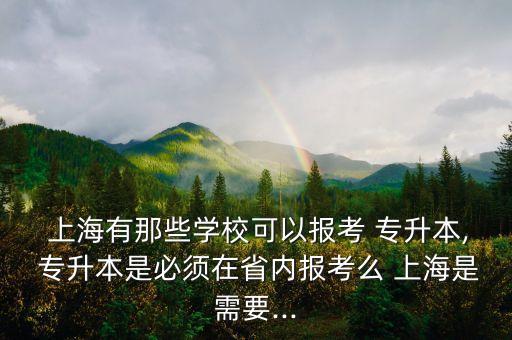  上海有那些學(xué)?？梢詧罂?專升本, 專升本是必須在省內(nèi)報考么 上海是需要...