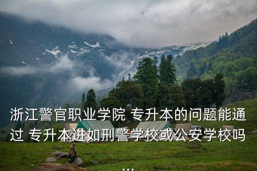 浙江警官職業(yè)學(xué)院 專升本的問題能通過 專升本進(jìn)如刑警學(xué)?；蚬矊W(xué)校嗎...