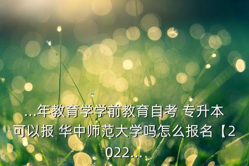 ...年教育學(xué)學(xué)前教育自考 專升本可以報 華中師范大學(xué)嗎怎么報名【2022...
